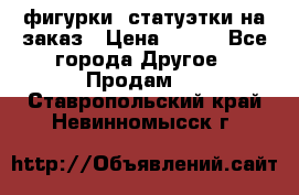 фигурки .статуэтки.на заказ › Цена ­ 250 - Все города Другое » Продам   . Ставропольский край,Невинномысск г.